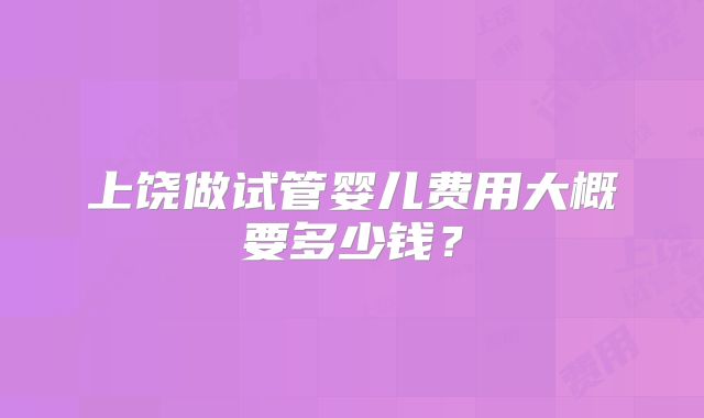 上饶做试管婴儿费用大概要多少钱？