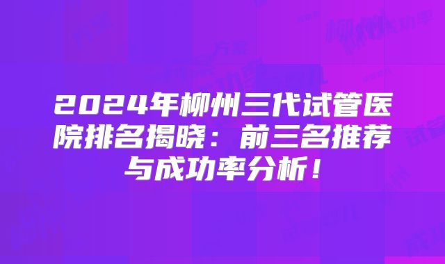 2024年柳州三代试管医院排名揭晓：前三名推荐与成功率分析！