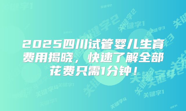 2025四川试管婴儿生育费用揭晓，快速了解全部花费只需1分钟！