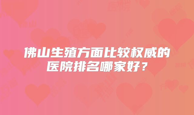 佛山生殖方面比较权威的医院排名哪家好？