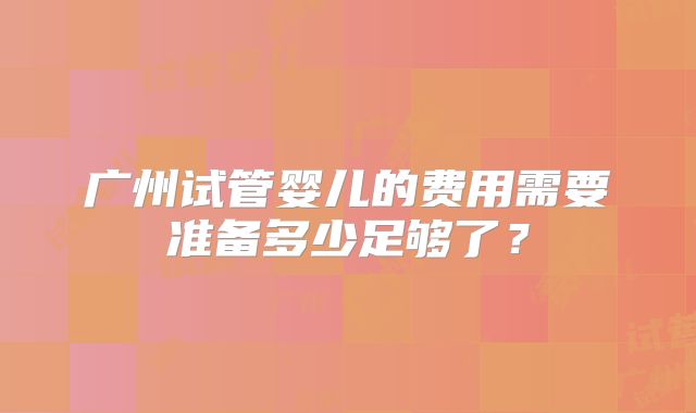 广州试管婴儿的费用需要准备多少足够了?
