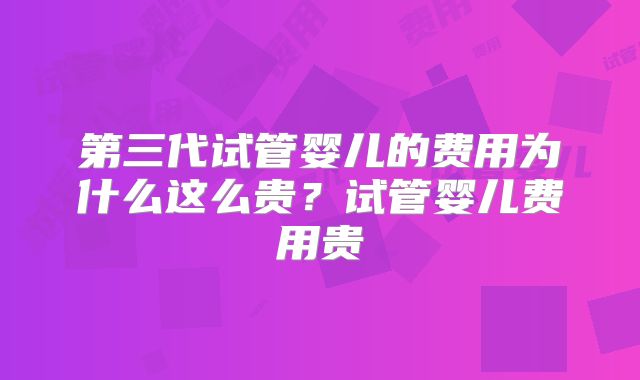 第三代试管婴儿的费用为什么这么贵？试管婴儿费用贵