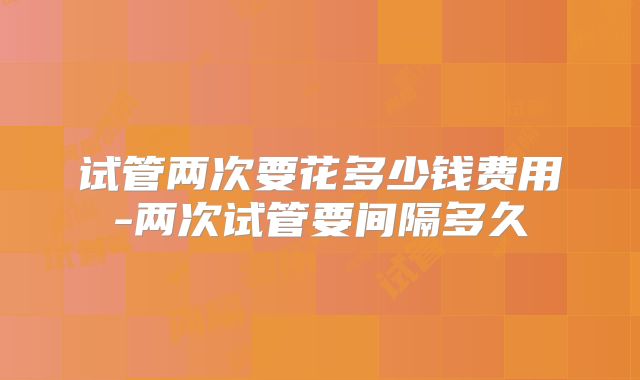 试管两次要花多少钱费用-两次试管要间隔多久