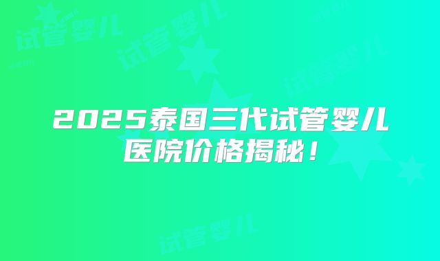 2025泰国三代试管婴儿医院价格揭秘!