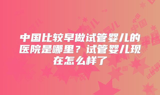 中国比较早做试管婴儿的医院是哪里？试管婴儿现在怎么样了