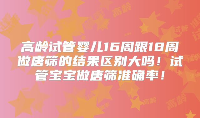 高龄试管婴儿16周跟18周做唐筛的结果区别大吗！试管宝宝做唐筛准确率！