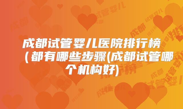 成都试管婴儿医院排行榜（都有哪些步骤(成都试管哪个机构好)