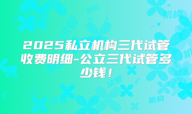 2025私立机构三代试管收费明细-公立三代试管多少钱!