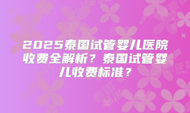 2025泰国试管婴儿医院收费全解析？泰国试管婴儿收费标准？