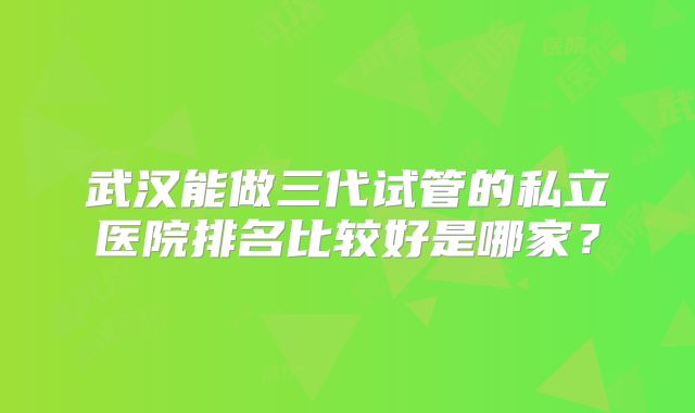 武汉能做三代试管的私立医院排名比较好是哪家?