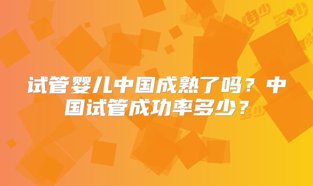 试管婴儿中国成熟了吗?中国试管成功率多少?