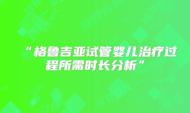 “格鲁吉亚试管婴儿治疗过程所需时长分析”