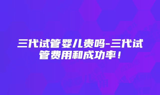三代试管婴儿贵吗-三代试管费用和成功率！