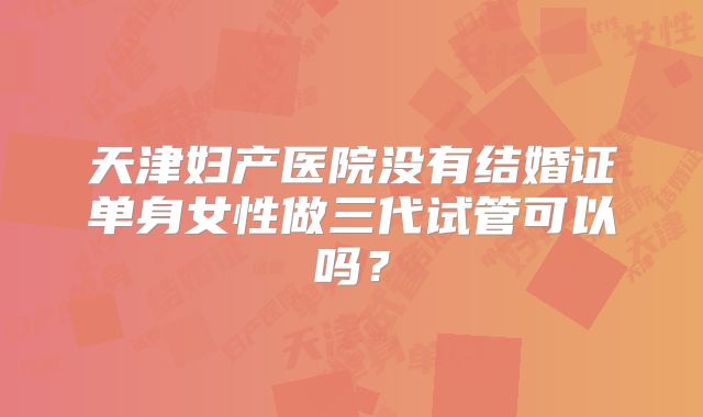天津妇产医院没有结婚证单身女性做三代试管可以吗？