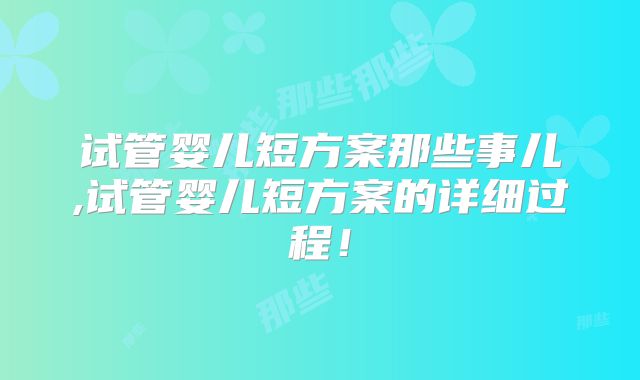 试管婴儿短方案那些事儿,试管婴儿短方案的详细过程!