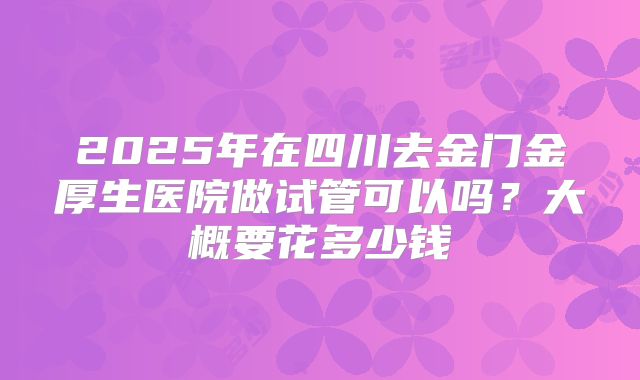 2025年在四川去金门金厚生医院做试管可以吗？大概要花多少钱