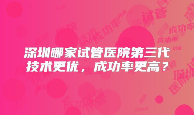 深圳哪家试管医院第三代技术更优，成功率更高？