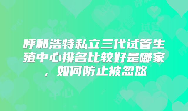 呼和浩特私立三代试管生殖中心排名比较好是哪家，如何防止被忽悠