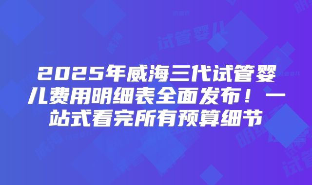 2025年威海三代试管婴儿费用明细表全面发布!一站式看完所有预算细节