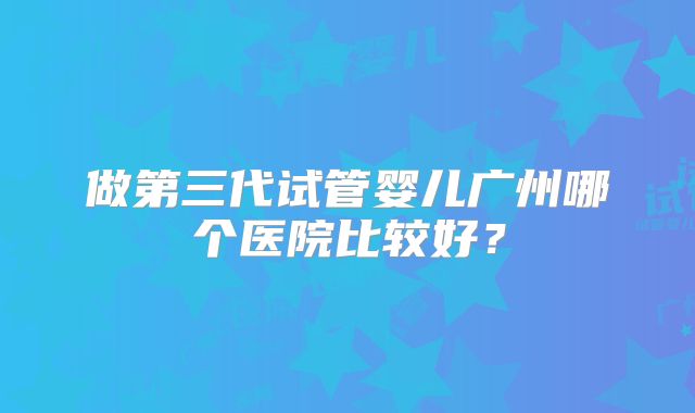做第三代试管婴儿广州哪个医院比较好?