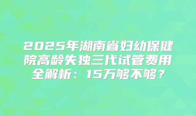 2025年湖南省妇幼保健院高龄失独三代试管费用全解析：15万够不够？