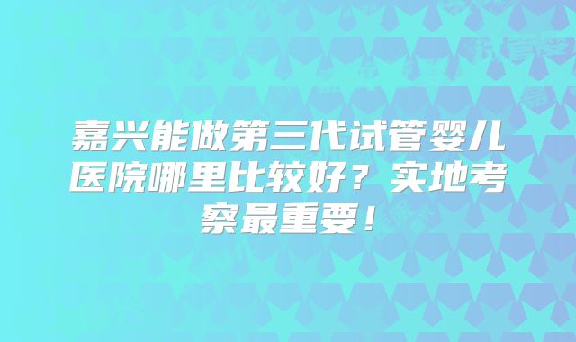嘉兴能做第三代试管婴儿医院哪里比较好？实地考察最重要！