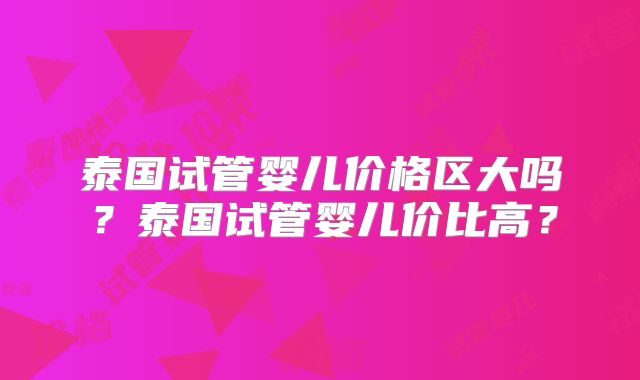 泰国试管婴儿价格区大吗?泰国试管婴儿价比高?