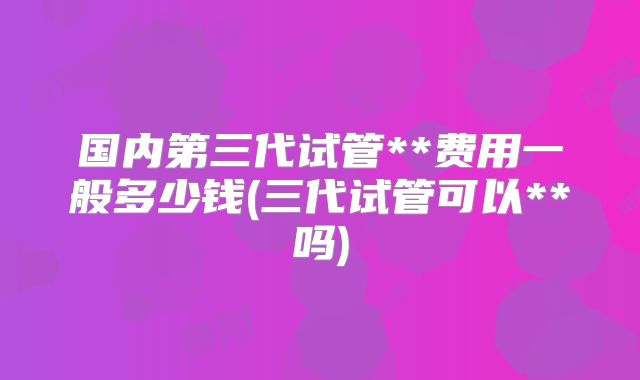 国内第三代试管**费用一般多少钱(三代试管可以**吗)