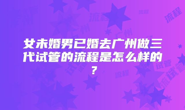女未婚男已婚去广州做三代试管的流程是怎么样的？