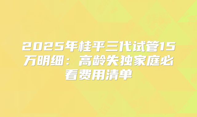 2025年桂平三代试管15万明细：高龄失独家庭必看费用清单