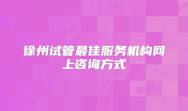 徐州试管最佳服务机构网上咨询方式
