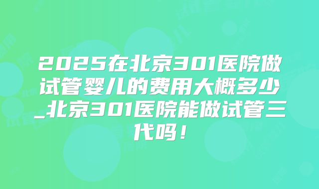 2025在北京301医院做试管婴儿的费用大概多少_北京301医院能做试管三代吗！