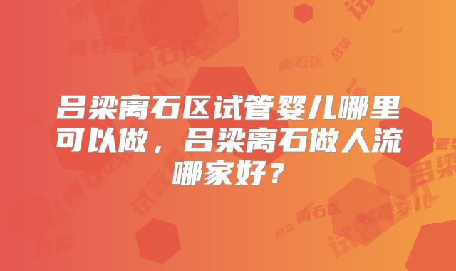 吕梁离石区试管婴儿哪里可以做，吕梁离石做人流哪家好？