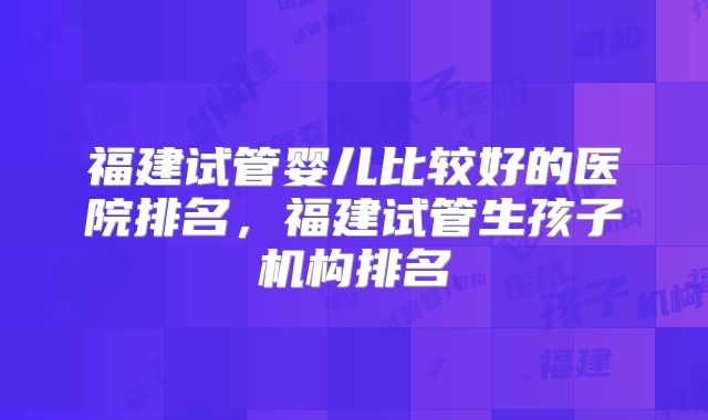 福建试管婴儿比较好的医院排名，福建试管生孩子机构排名