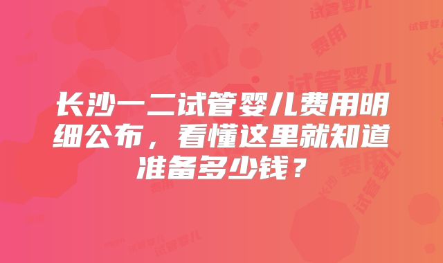 长沙一二试管婴儿费用明细公布，看懂这里就知道准备多少钱？