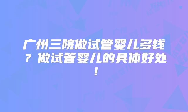 广州三院做试管婴儿多钱？做试管婴儿的具体好处！