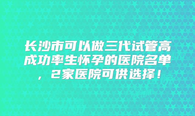 长沙市可以做三代试管高成功率生怀孕的医院名单，2家医院可供选择！