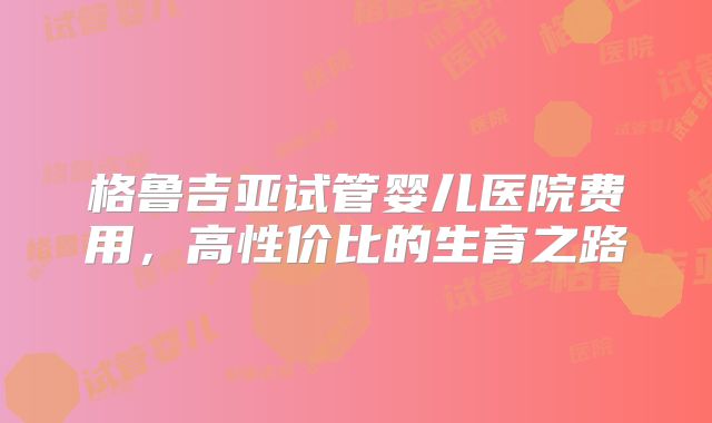 格鲁吉亚试管婴儿医院费用，高性价比的生育之路