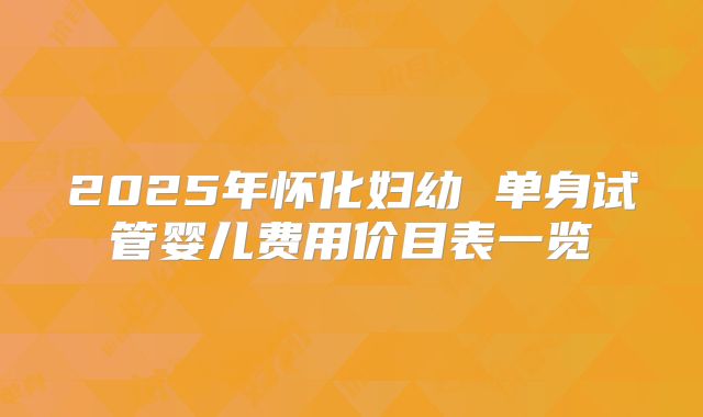 2025年怀化妇幼 单身试管婴儿费用价目表一览