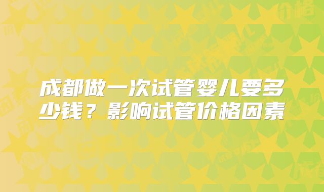 成都做一次试管婴儿要多少钱？影响试管价格因素