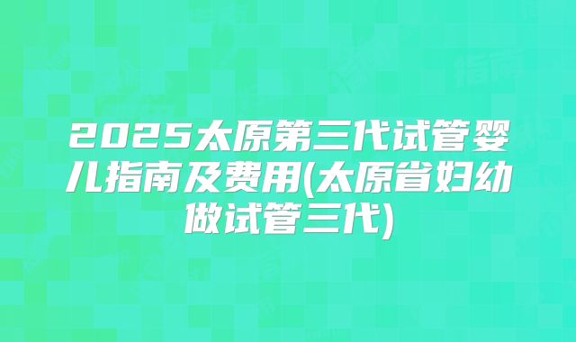 2025太原第三代试管婴儿指南及费用(太原省妇幼做试管三代)
