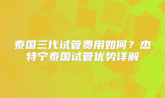 泰国三代试管费用如何?杰特宁泰国试管优势详解