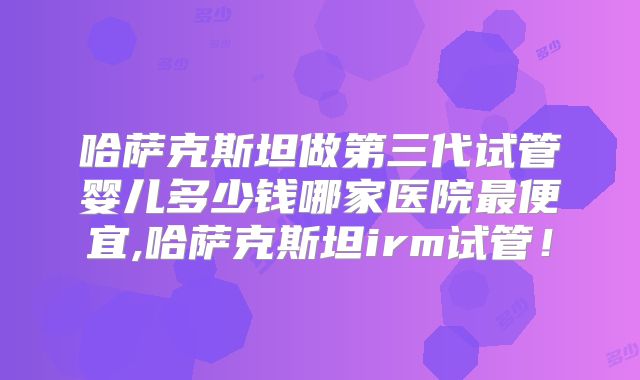 哈萨克斯坦做第三代试管婴儿多少钱哪家医院最便宜,哈萨克斯坦irm试管！