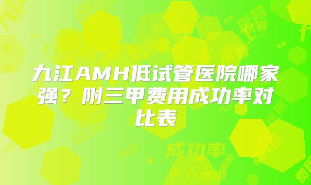 九江AMH低试管医院哪家强？附三甲费用成功率对比表