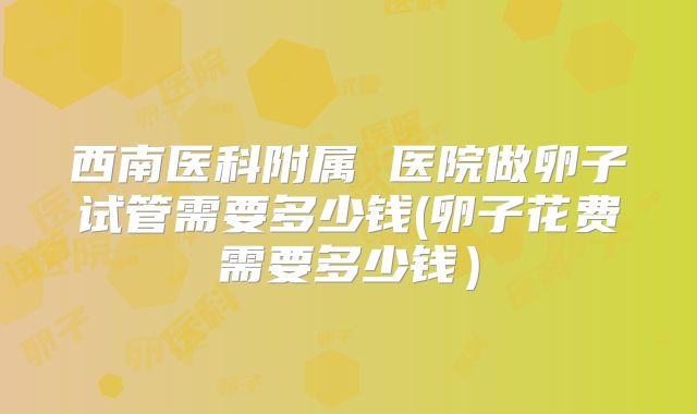 西南医科附属 医院做卵子试管需要多少钱(卵子花费需要多少钱）