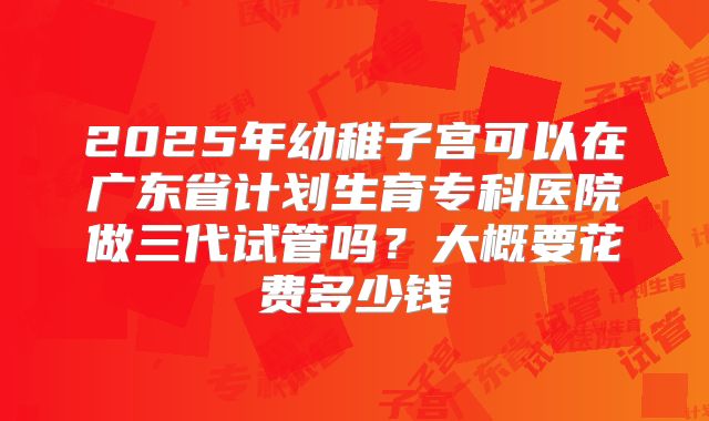 2025年幼稚子宫可以在广东省计划生育专科医院做三代试管吗？大概要花费多少钱