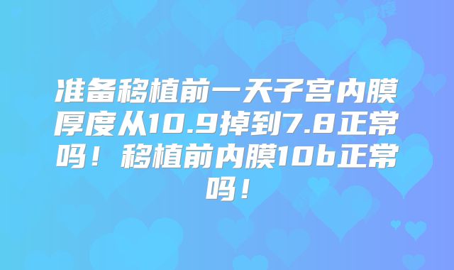 准备移植前一天子宫内膜厚度从10.9掉到7.8正常吗!移植前内膜10b正常吗!