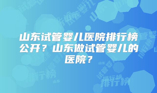 山东试管婴儿医院排行榜公开？山东做试管婴儿的医院？