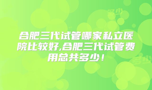 合肥三代试管哪家私立医院比较好,合肥三代试管费用总共多少！