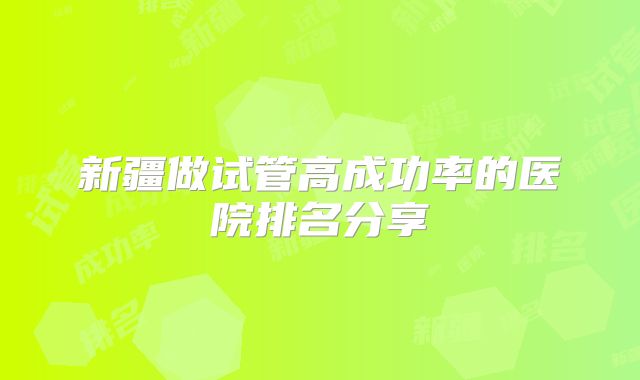 新疆做试管高成功率的医院排名分享